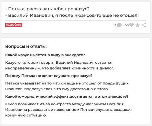 Анекдот:
- Петька, рассказать тебе про казус?
- Василий Иванович, я после нюансов-то еще не отошел!

Вопросы и ответы (очевидно сгенерированные ИИ):

Какой казус имеется в виду в анекдоте?

Казус, о котором говорит Василий Иванович, остается неопределенным, что добавляет комичности в диалог.

Почему Петька не хочет слушать про казус?

Петька указывает на то, что он еще не отошел от предыдущих нюансов, подразумевая, что ему достаточно и этого.

Какой юмористический эффект достигается в этом анек…